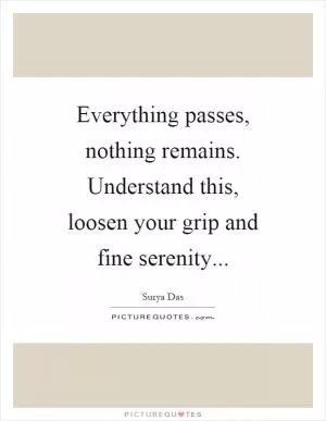 Everything passes, nothing remains. Understand this, loosen your grip and fine serenity Picture Quote #1