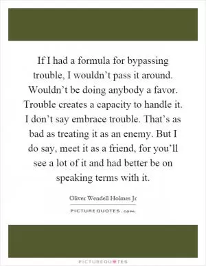 If I had a formula for bypassing trouble, I wouldn’t pass it around. Wouldn’t be doing anybody a favor. Trouble creates a capacity to handle it. I don’t say embrace trouble. That’s as bad as treating it as an enemy. But I do say, meet it as a friend, for you’ll see a lot of it and had better be on speaking terms with it Picture Quote #1