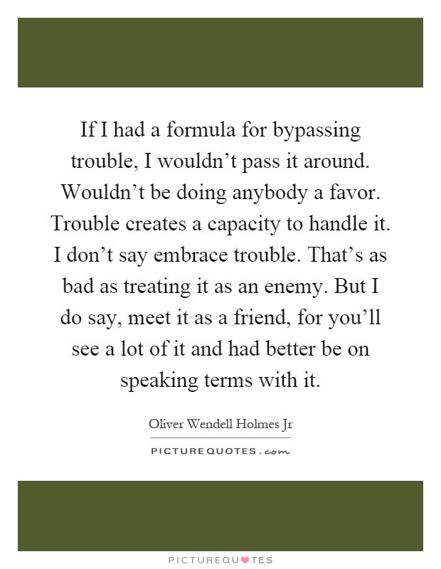 If I had a formula for bypassing trouble, I wouldn't pass it around. Wouldn't be doing anybody a favor. Trouble creates a capacity to handle it. I don't say embrace trouble. That's as bad as treating it as an enemy. But I do say, meet it as a friend, for you'll see a lot of it and had better be on speaking terms with it Picture Quote #1