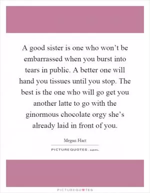 A good sister is one who won’t be embarrassed when you burst into tears in public. A better one will hand you tissues until you stop. The best is the one who will go get you another latte to go with the ginormous chocolate orgy she’s already laid in front of you Picture Quote #1