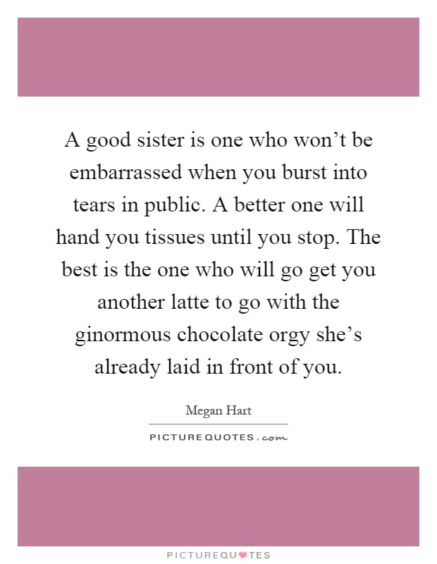 A good sister is one who won't be embarrassed when you burst into tears in public. A better one will hand you tissues until you stop. The best is the one who will go get you another latte to go with the ginormous chocolate orgy she's already laid in front of you Picture Quote #1
