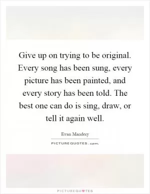 Give up on trying to be original. Every song has been sung, every picture has been painted, and every story has been told. The best one can do is sing, draw, or tell it again well Picture Quote #1