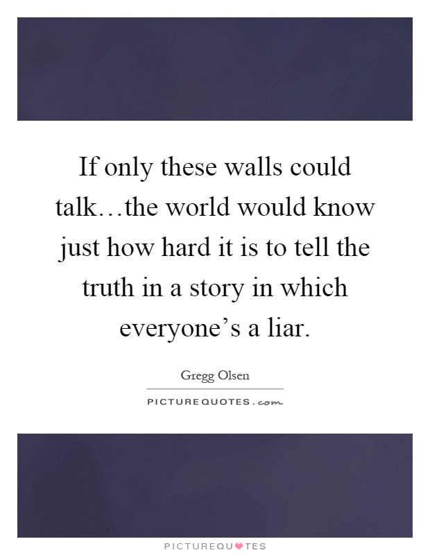 If only these walls could talk…the world would know just how hard it is to tell the truth in a story in which everyone's a liar Picture Quote #1