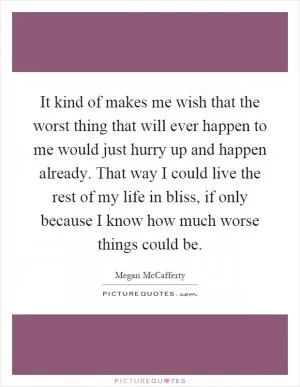 It kind of makes me wish that the worst thing that will ever happen to me would just hurry up and happen already. That way I could live the rest of my life in bliss, if only because I know how much worse things could be Picture Quote #1