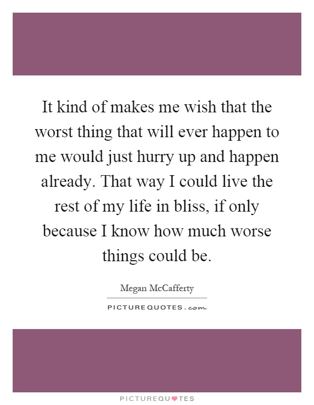 It kind of makes me wish that the worst thing that will ever happen to me would just hurry up and happen already. That way I could live the rest of my life in bliss, if only because I know how much worse things could be Picture Quote #1