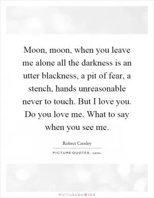 Moon, moon, when you leave me alone all the darkness is an utter blackness, a pit of fear, a stench, hands unreasonable never to touch. But I love you. Do you love me. What to say when you see me Picture Quote #1
