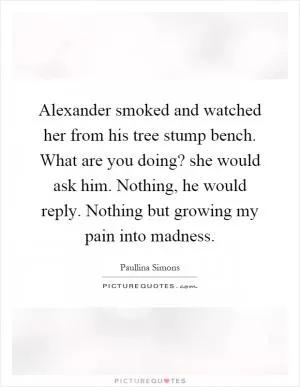 Alexander smoked and watched her from his tree stump bench. What are you doing? she would ask him. Nothing, he would reply. Nothing but growing my pain into madness Picture Quote #1