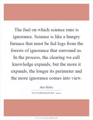 The fuel on which science runs is ignorance. Science is like a hungry furnace that must be fed logs from the forests of ignorance that surround us. In the process, the clearing we call knowledge expands, but the more it expands, the longer its perimeter and the more ignorance comes into view Picture Quote #1