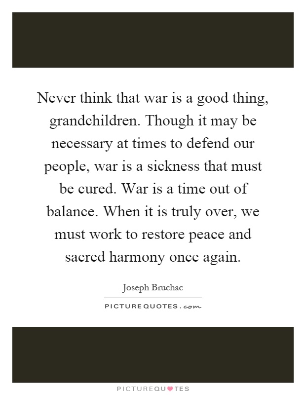 Never think that war is a good thing, grandchildren. Though it may be necessary at times to defend our people, war is a sickness that must be cured. War is a time out of balance. When it is truly over, we must work to restore peace and sacred harmony once again Picture Quote #1