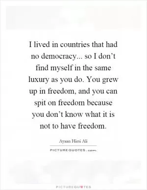 I lived in countries that had no democracy... so I don’t find myself in the same luxury as you do. You grew up in freedom, and you can spit on freedom because you don’t know what it is not to have freedom Picture Quote #1