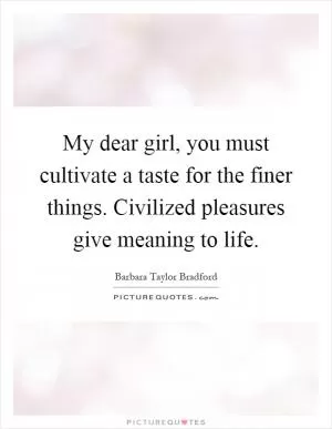 My dear girl, you must cultivate a taste for the finer things. Civilized pleasures give meaning to life Picture Quote #1