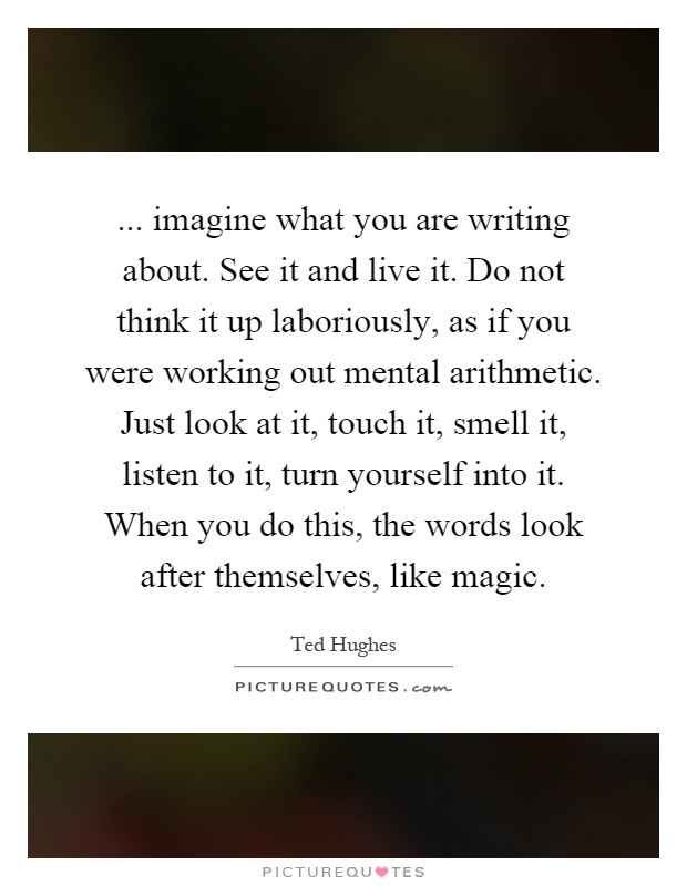 ... imagine what you are writing about. See it and live it. Do not think it up laboriously, as if you were working out mental arithmetic. Just look at it, touch it, smell it, listen to it, turn yourself into it. When you do this, the words look after themselves, like magic Picture Quote #1