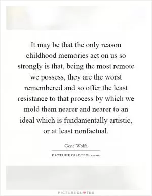 It may be that the only reason childhood memories act on us so strongly is that, being the most remote we possess, they are the worst remembered and so offer the least resistance to that process by which we mold them nearer and nearer to an ideal which is fundamentally artistic, or at least nonfactual Picture Quote #1