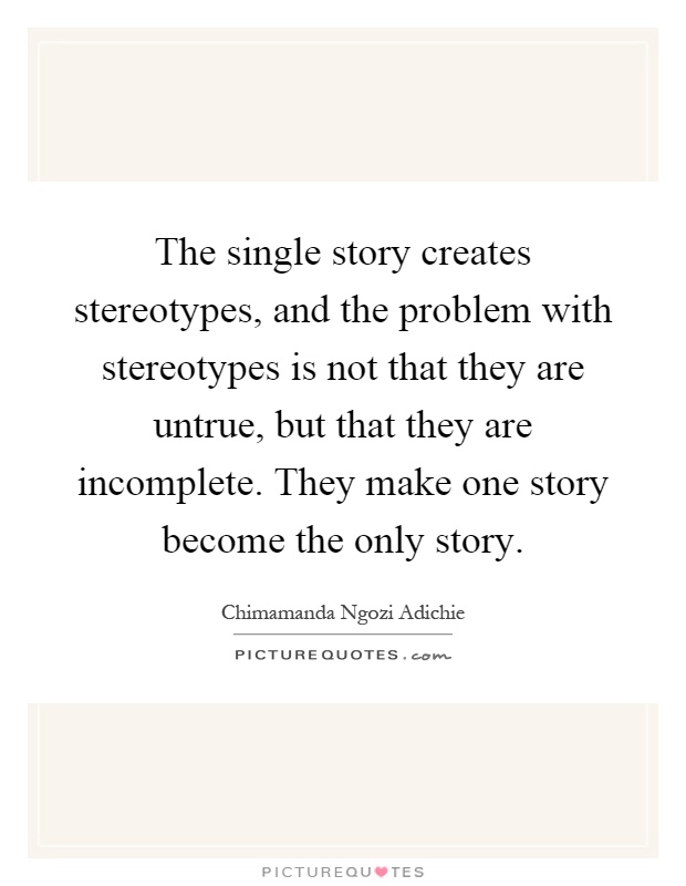 The single story creates stereotypes, and the problem with stereotypes is not that they are untrue, but that they are incomplete. They make one story become the only story Picture Quote #1
