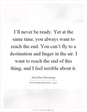 I’ll never be ready. Yet at the same time, you always want to reach the end. You can’t fly to a destination and linger in the air. I want to reach the end of this thing, and I feel terrible about it Picture Quote #1