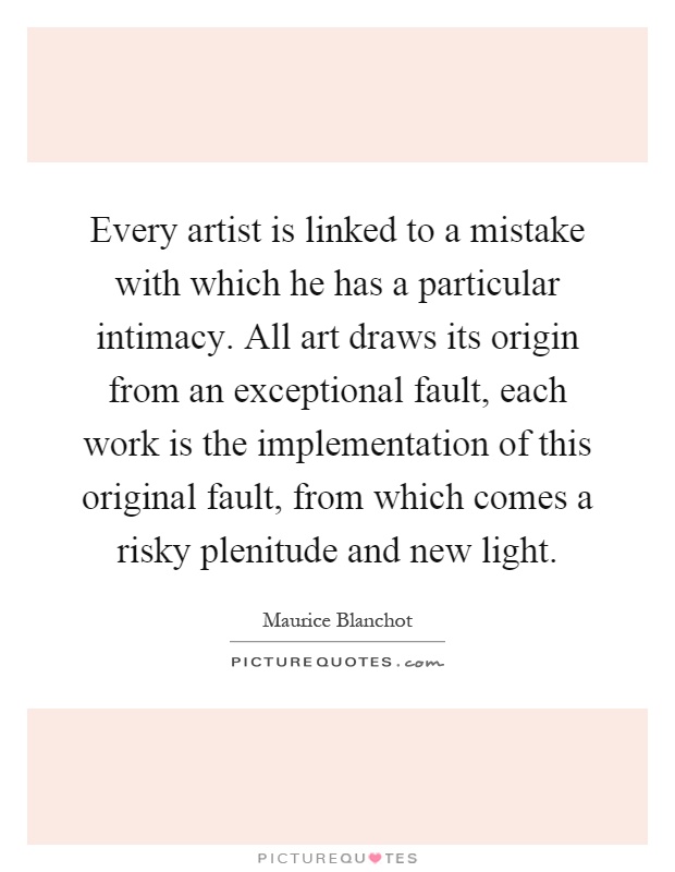 Every artist is linked to a mistake with which he has a particular intimacy. All art draws its origin from an exceptional fault, each work is the implementation of this original fault, from which comes a risky plenitude and new light Picture Quote #1