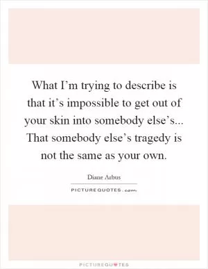 What I’m trying to describe is that it’s impossible to get out of your skin into somebody else’s... That somebody else’s tragedy is not the same as your own Picture Quote #1