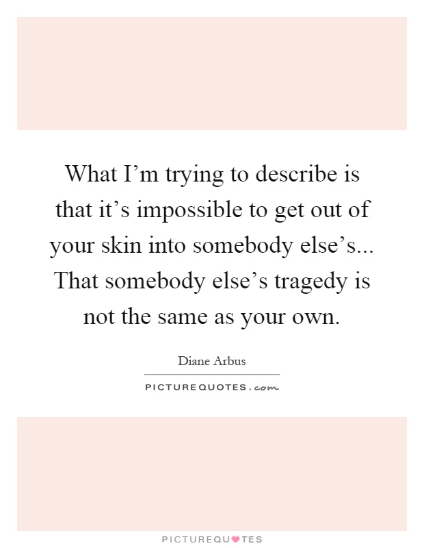 What I'm trying to describe is that it's impossible to get out of your skin into somebody else's... That somebody else's tragedy is not the same as your own Picture Quote #1