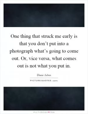 One thing that struck me early is that you don’t put into a photograph what’s going to come out. Or, vice versa, what comes out is not what you put in Picture Quote #1