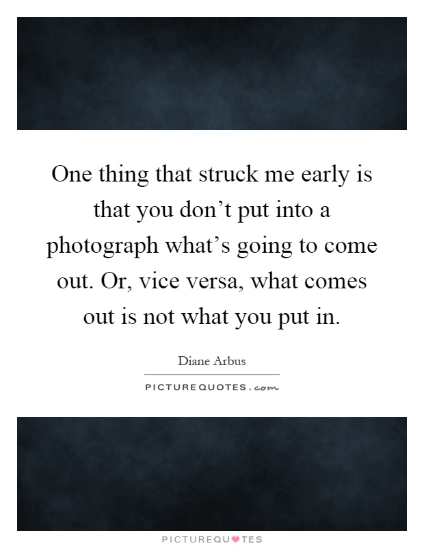 One thing that struck me early is that you don't put into a photograph what's going to come out. Or, vice versa, what comes out is not what you put in Picture Quote #1