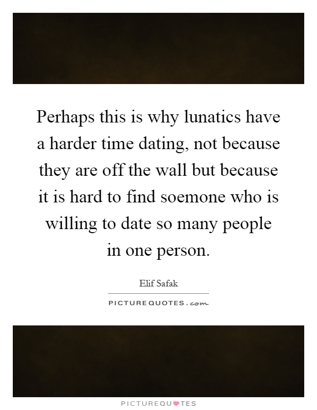 Perhaps this is why lunatics have a harder time dating, not because they are off the wall but because it is hard to find soemone who is willing to date so many people in one person Picture Quote #1