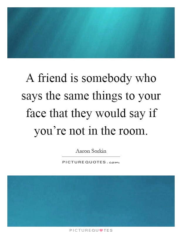 A friend is somebody who says the same things to your face that they would say if you're not in the room Picture Quote #1