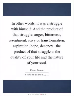 In other words, it was a struggle with himself. And the product of that struggle: anger, bitterness, resentment, envy or transformation, aspiration, hope, decency.. the product of that struggle is the quality of your life and the nature of your soul Picture Quote #1