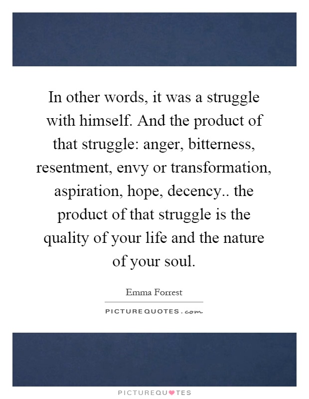 In other words, it was a struggle with himself. And the product of that struggle: anger, bitterness, resentment, envy or transformation, aspiration, hope, decency.. the product of that struggle is the quality of your life and the nature of your soul Picture Quote #1