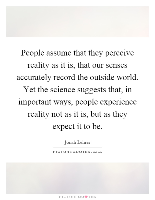 People assume that they perceive reality as it is, that our senses accurately record the outside world. Yet the science suggests that, in important ways, people experience reality not as it is, but as they expect it to be Picture Quote #1