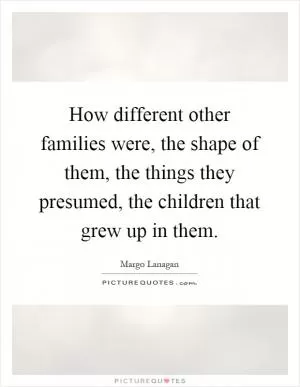 How different other families were, the shape of them, the things they presumed, the children that grew up in them Picture Quote #1