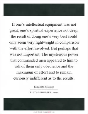 If one’s intellectual equipment was not great, one’s spiritual experience not deep, the result of doing one’s very best could only seem very lightweight in comparison with the effort involved. But perhaps that was not important. The mysterious power that commanded men appeared to him to ask of them only obedience and the maximum of effort and to remain curiously indifferent as to the results Picture Quote #1