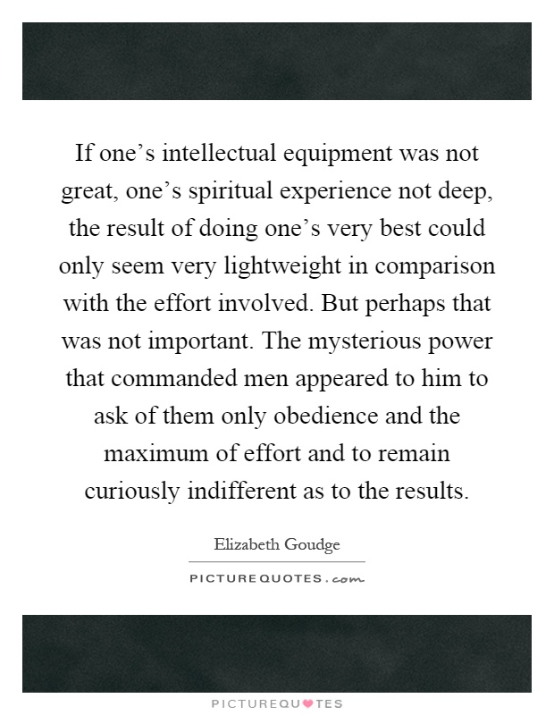 If one's intellectual equipment was not great, one's spiritual experience not deep, the result of doing one's very best could only seem very lightweight in comparison with the effort involved. But perhaps that was not important. The mysterious power that commanded men appeared to him to ask of them only obedience and the maximum of effort and to remain curiously indifferent as to the results Picture Quote #1