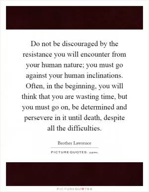 Do not be discouraged by the resistance you will encounter from your human nature; you must go against your human inclinations. Often, in the beginning, you will think that you are wasting time, but you must go on, be determined and persevere in it until death, despite all the difficulties Picture Quote #1