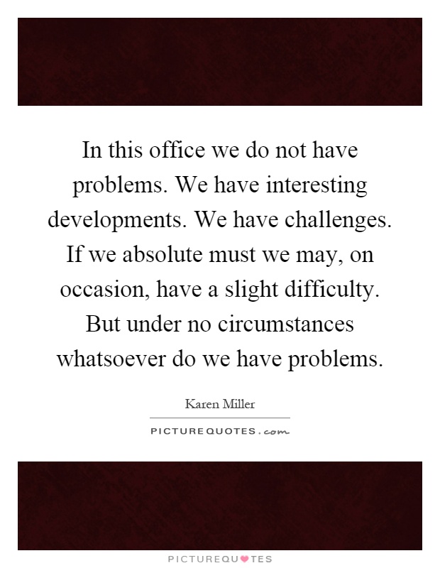 In this office we do not have problems. We have interesting developments. We have challenges. If we absolute must we may, on occasion, have a slight difficulty. But under no circumstances whatsoever do we have problems Picture Quote #1