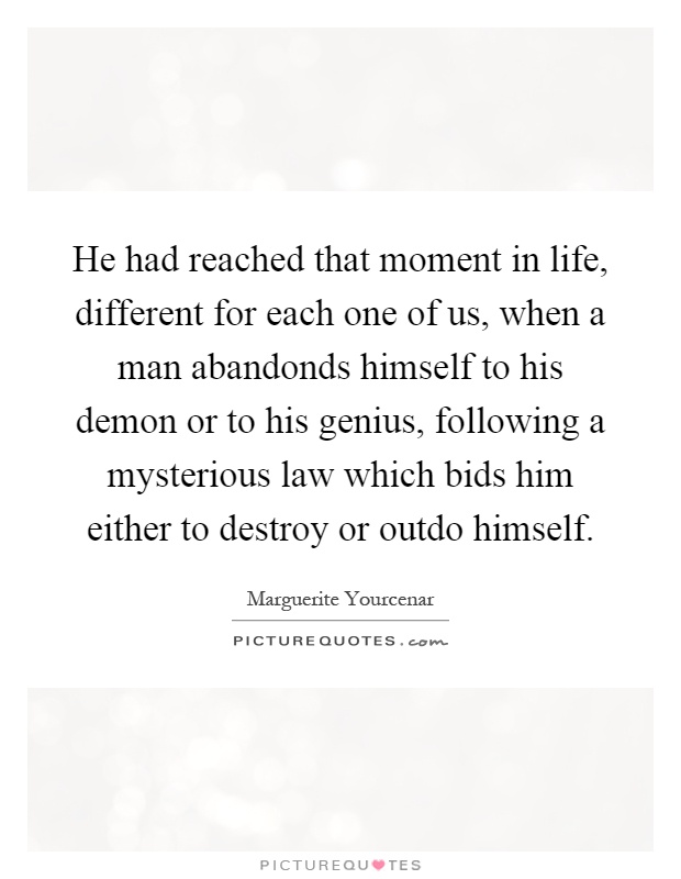 He had reached that moment in life, different for each one of us, when a man abandonds himself to his demon or to his genius, following a mysterious law which bids him either to destroy or outdo himself Picture Quote #1