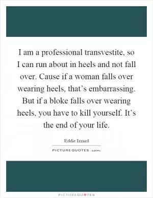 I am a professional transvestite, so I can run about in heels and not fall over. Cause if a woman falls over wearing heels, that’s embarrassing. But if a bloke falls over wearing heels, you have to kill yourself. It’s the end of your life Picture Quote #1