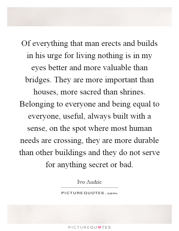 Of everything that man erects and builds in his urge for living nothing is in my eyes better and more valuable than bridges. They are more important than houses, more sacred than shrines. Belonging to everyone and being equal to everyone, useful, always built with a sense, on the spot where most human needs are crossing, they are more durable than other buildings and they do not serve for anything secret or bad Picture Quote #1