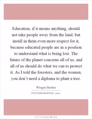 Education, if it means anything, should not take people away from the land, but instill in them even more respect for it, because educated people are in a position to understand what is being lost. The future of the planet concerns all of us, and all of us should do what we can to protect it. As I told the foresters, and the women, you don’t need a diploma to plant a tree Picture Quote #1