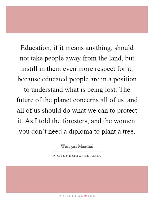 Education, if it means anything, should not take people away from the land, but instill in them even more respect for it, because educated people are in a position to understand what is being lost. The future of the planet concerns all of us, and all of us should do what we can to protect it. As I told the foresters, and the women, you don't need a diploma to plant a tree Picture Quote #1