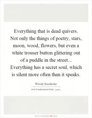 Everything that is dead quivers. Not only the things of poetry, stars, moon, wood, flowers, but even a white trouser button glittering out of a puddle in the street... Everything has a secret soul, which is silent more often than it speaks Picture Quote #1