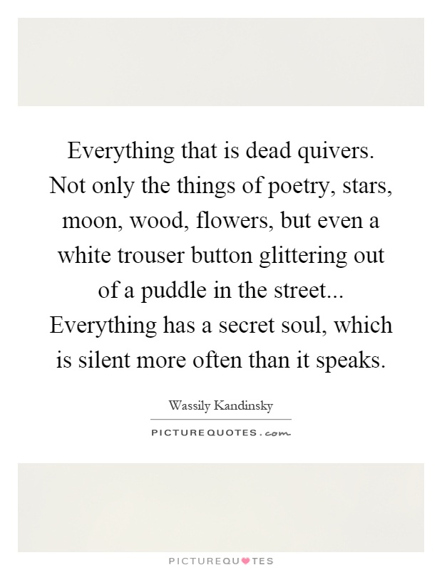 Everything that is dead quivers. Not only the things of poetry, stars, moon, wood, flowers, but even a white trouser button glittering out of a puddle in the street... Everything has a secret soul, which is silent more often than it speaks Picture Quote #1