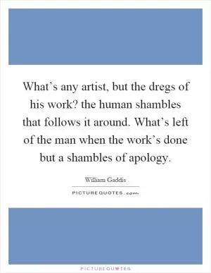 What’s any artist, but the dregs of his work? the human shambles that follows it around. What’s left of the man when the work’s done but a shambles of apology Picture Quote #1