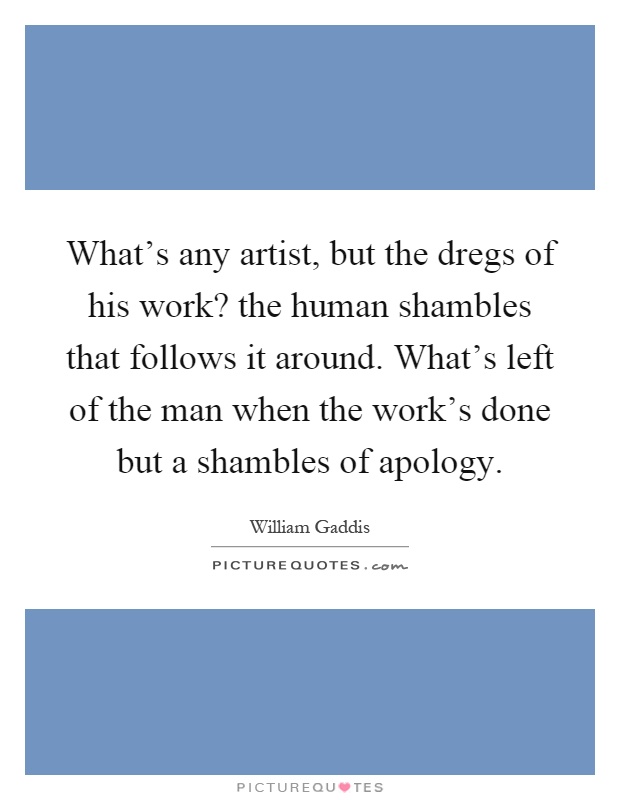 What's any artist, but the dregs of his work? the human shambles that follows it around. What's left of the man when the work's done but a shambles of apology Picture Quote #1