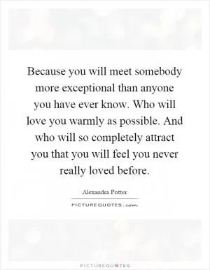 Because you will meet somebody more exceptional than anyone you have ever know. Who will love you warmly as possible. And who will so completely attract you that you will feel you never really loved before Picture Quote #1