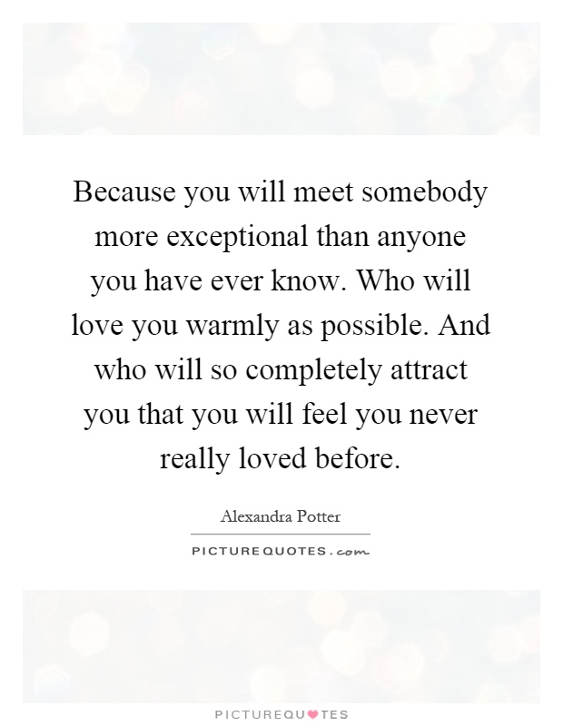 Because you will meet somebody more exceptional than anyone you have ever know. Who will love you warmly as possible. And who will so completely attract you that you will feel you never really loved before Picture Quote #1
