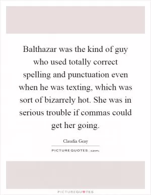 Balthazar was the kind of guy who used totally correct spelling and punctuation even when he was texting, which was sort of bizarrely hot. She was in serious trouble if commas could get her going Picture Quote #1