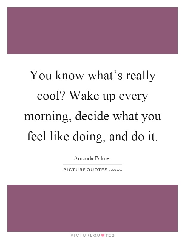 You know what's really cool? Wake up every morning, decide what you feel like doing, and do it Picture Quote #1