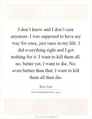 I don’t know and I don’t care anymore. I was supposed to have my way for once, just once in my life. I did everything right and I got nothing for it. I want to kill them all. no, better yet, I want to die. No, even bettter than that: I want to kill them all then die Picture Quote #1
