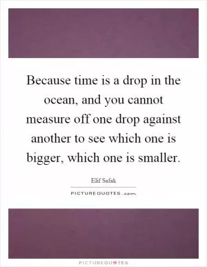 Because time is a drop in the ocean, and you cannot measure off one drop against another to see which one is bigger, which one is smaller Picture Quote #1