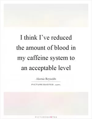 I think I’ve reduced the amount of blood in my caffeine system to an acceptable level Picture Quote #1